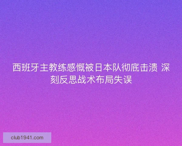 西班牙主教练感慨被日本队彻底击溃 深刻反思战术布局失误