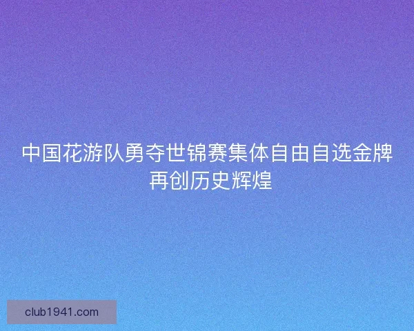 中国花游队勇夺世锦赛集体自由自选金牌 再创历史辉煌