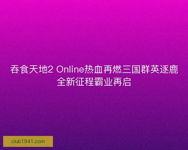 吞食天地2 Online热血再燃三国群英逐鹿全新征程霸业再启