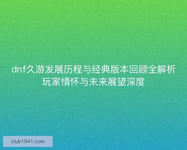 dnf久游发展历程与经典版本回顾全解析玩家情怀与未来展望深度