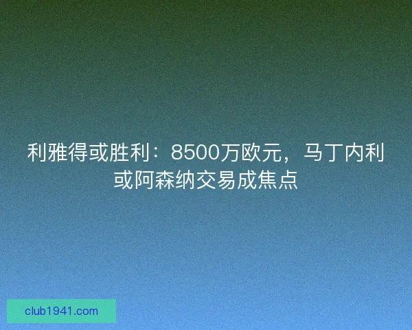 利雅得或胜利：8500万欧元，马丁内利或阿森纳交易成焦点