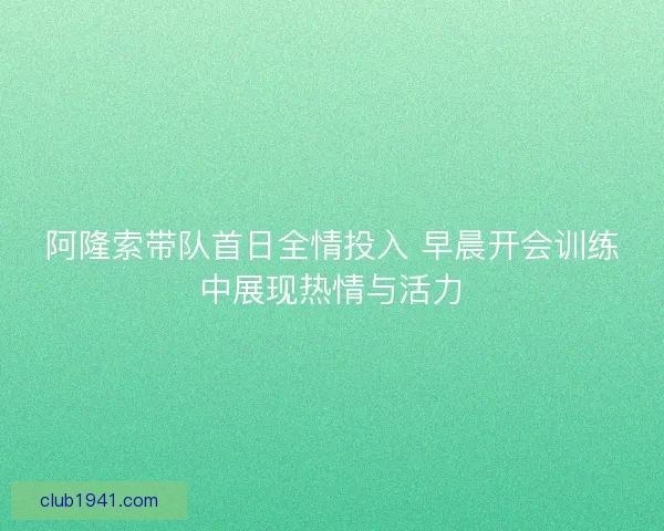 阿隆索带队首日全情投入 早晨开会训练中展现热情与活力