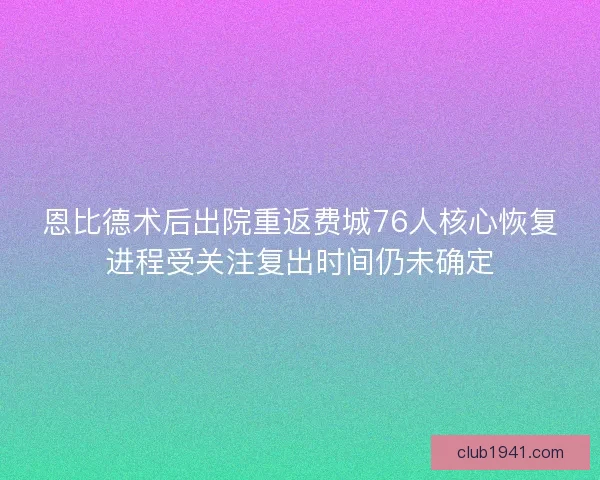 恩比德术后出院重返费城76人核心恢复进程受关注复出时间仍未确定