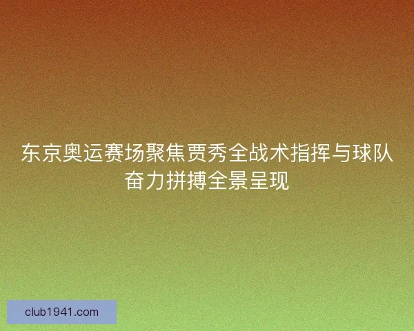 东京奥运赛场聚焦贾秀全战术指挥与球队奋力拼搏全景呈现