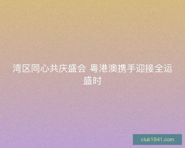 湾区同心共庆盛会 粤港澳携手迎接全运盛时