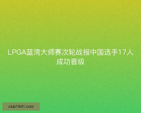 LPGA蓝湾大师赛次轮战报中国选手17人成功晋级