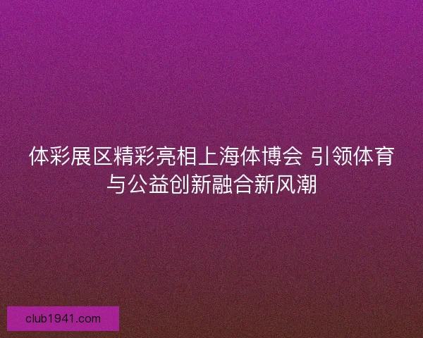 体彩展区精彩亮相上海体博会 引领体育与公益创新融合新风潮