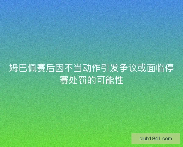 姆巴佩赛后因不当动作引发争议或面临停赛处罚的可能性