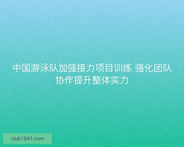 中国游泳队加强接力项目训练 强化团队协作提升整体实力