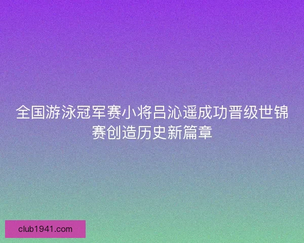 全国游泳冠军赛小将吕沁遥成功晋级世锦赛创造历史新篇章