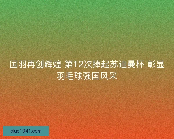 国羽再创辉煌 第12次捧起苏迪曼杯 彰显羽毛球强国风采