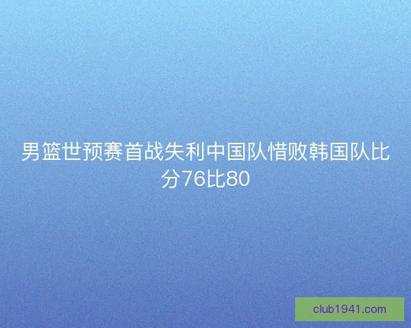 男篮世预赛首战失利中国队惜败韩国队比分76比80